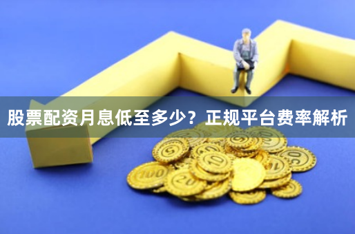 股票配资月息低至多少？正规平台费率解析
