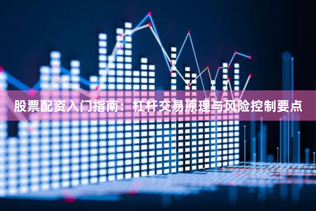 股票配资入门指南：杠杆交易原理与风险控制要点