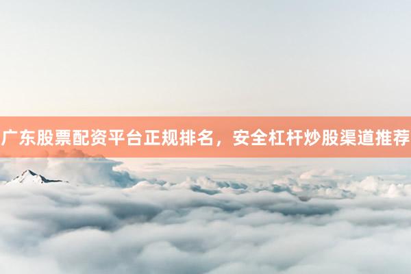 广东股票配资平台正规排名，安全杠杆炒股渠道推荐