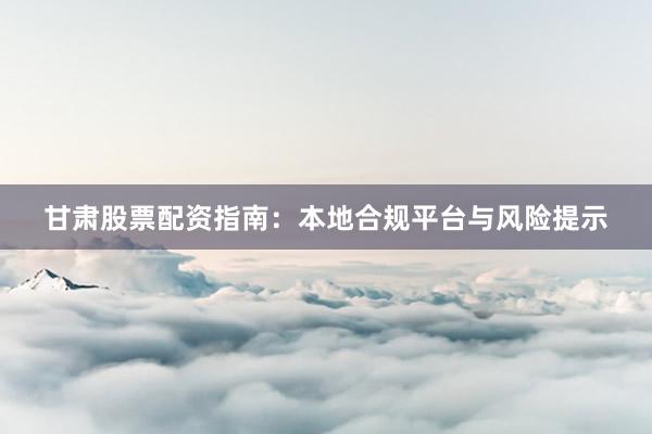 甘肃股票配资指南：本地合规平台与风险提示