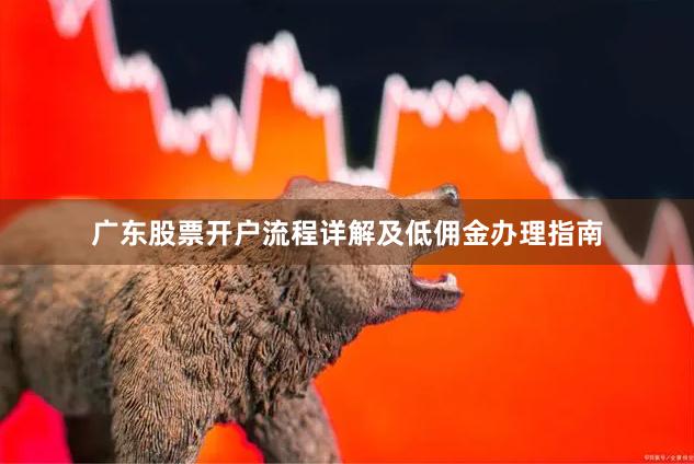 广东股票开户流程详解及低佣金办理指南